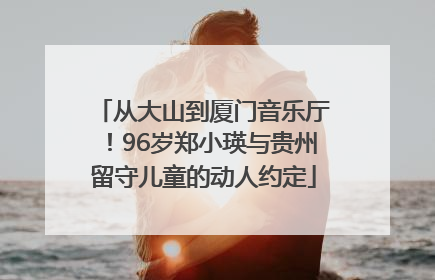 从大山到厦门音乐厅！96岁郑小瑛与贵州留守儿童的动人约定