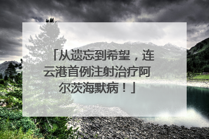 从遗忘到希望，连云港首例注射治疗阿尔茨海默病！