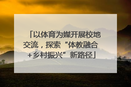 以体育为媒开展校地交流，探索“体教融合+乡村振兴”新路径