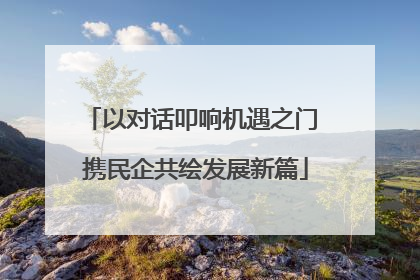 以对话叩响机遇之门 携民企共绘发展新篇