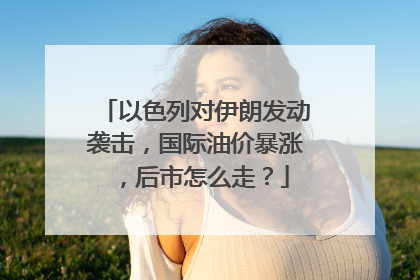 以色列对伊朗发动袭击，国际油价暴涨，后市怎么走？