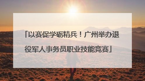 以赛促学砺精兵！广州举办退役军人事务员职业技能竞赛