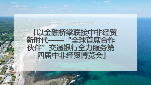 以金融桥梁联接中非经贸新时代——“全球首席合作伙伴”交通银行全力服务第四届中非经贸博览会