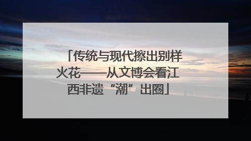 传统与现代擦出别样火花——从文博会看江西非遗“潮”出圈