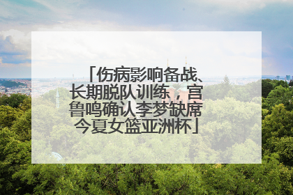 伤病影响备战、长期脱队训练，宫鲁鸣确认李梦缺席今夏女篮亚洲杯