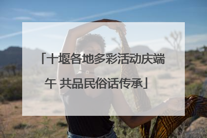 十堰各地多彩活动庆端午 共品民俗话传承