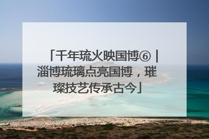 千年琉火映国博⑥｜淄博琉璃点亮国博，璀璨技艺传承古今