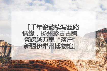 千年瓷韵续写丝路情缘，扬州珍贵古陶瓷跨越万里“落户”新疆伊犁州博物馆