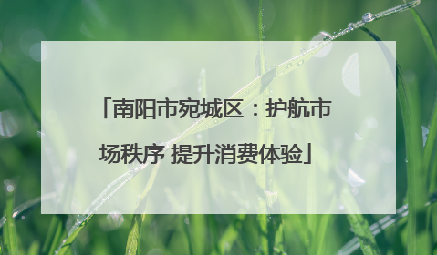 南阳市宛城区：护航市场秩序 提升消费体验