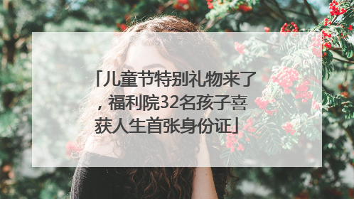 儿童节特别礼物来了，福利院32名孩子喜获人生首张身份证