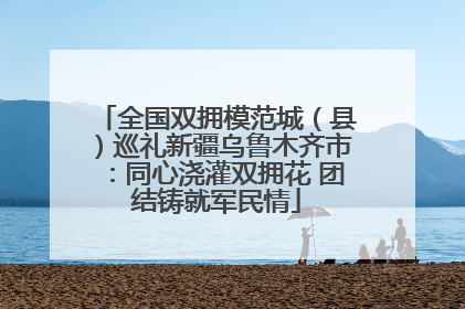 全国双拥模范城（县）巡礼新疆乌鲁木齐市：同心浇灌双拥花 团结铸就军民情