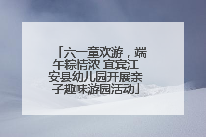 六一童欢游，端午粽情浓 宜宾江安县幼儿园开展亲子趣味游园活动