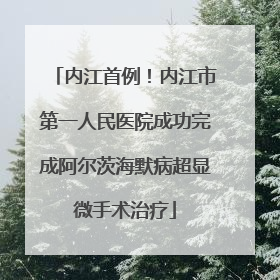 内江首例！内江市第一人民医院成功完成阿尔茨海默病超显微手术治疗