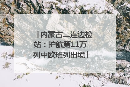 内蒙古二连边检站：护航第11万列中欧班列出境