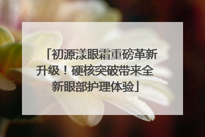 初源漾眼霜重磅革新升级！硬核突破带来全新眼部护理体验