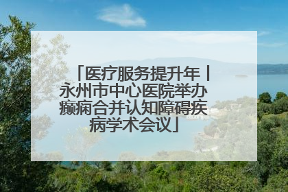 医疗服务提升年丨永州市中心医院举办癫痫合并认知障碍疾病学术会议