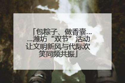 包粽子、做香囊……潍坊“双节”活动让文明新风与代际欢笑同频共振