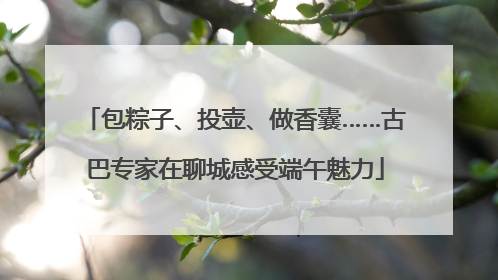 包粽子、投壶、做香囊……古巴专家在聊城感受端午魅力