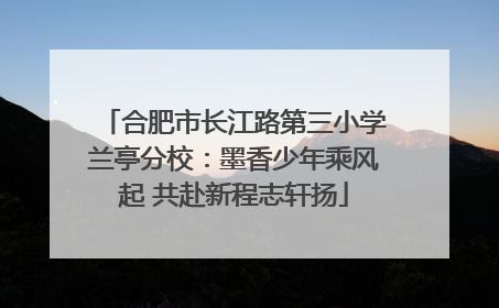 合肥市长江路第三小学兰亭分校：墨香少年乘风起 共赴新程志轩扬