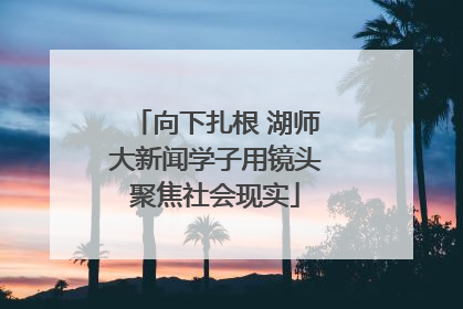 向下扎根 湖师大新闻学子用镜头聚焦社会现实