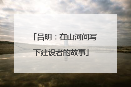 吕明：在山河间写下建设者的故事