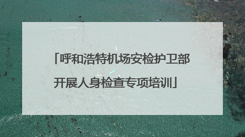 呼和浩特机场安检护卫部开展人身检查专项培训