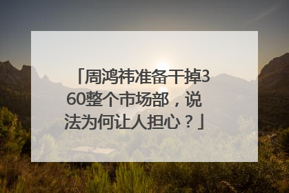 周鸿祎准备干掉360整个市场部，说法为何让人担心？