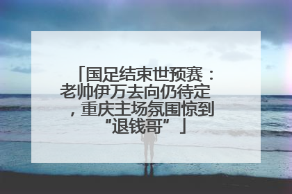 国足结束世预赛：老帅伊万去向仍待定，重庆主场氛围惊到“退钱哥”
