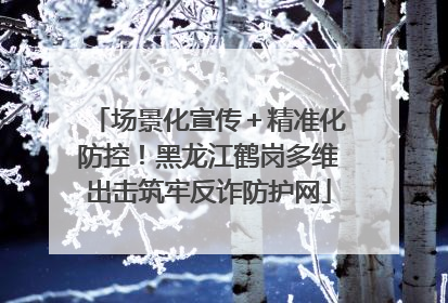 场景化宣传＋精准化防控！黑龙江鹤岗多维出击筑牢反诈防护网