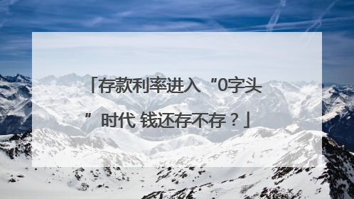 存款利率进入“0字头”时代 钱还存不存？
