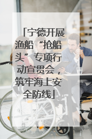 宁德开展渔船“抢船头”专项行动宣贯会，筑牢海上安全防线