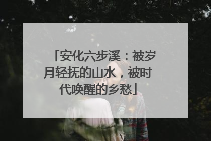 安化六步溪：被岁月轻抚的山水，被时代唤醒的乡愁