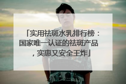实用祛斑水乳排行榜：国家唯一认证的祛斑产品，实惠又安全王炸
