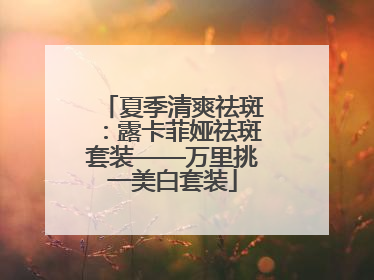夏季清爽祛斑：露卡菲娅祛斑套装——万里挑一美白套装