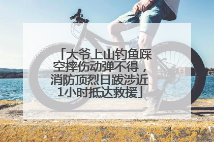 大爷上山钓鱼踩空摔伤动弹不得，消防顶烈日跋涉近1小时抵达救援