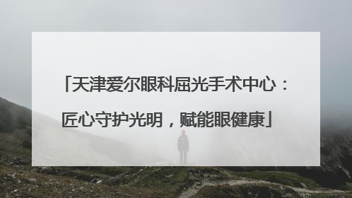 天津爱尔眼科屈光手术中心：匠心守护光明，赋能眼健康