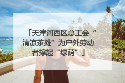 天津河西区总工会“清凉茶摊”为户外劳动者撑起“绿荫”
