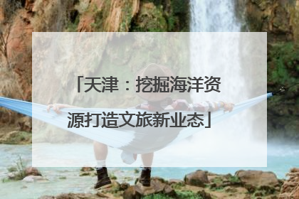 天津：挖掘海洋资源打造文旅新业态