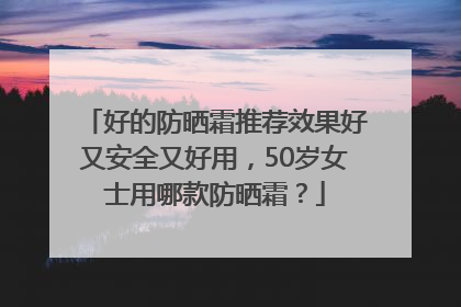 好的防晒霜推荐效果好又安全又好用，50岁女士用哪款防晒霜？