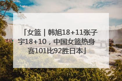 女篮｜韩旭18+11张子宇18+10，中国女篮热身赛101比92胜日本