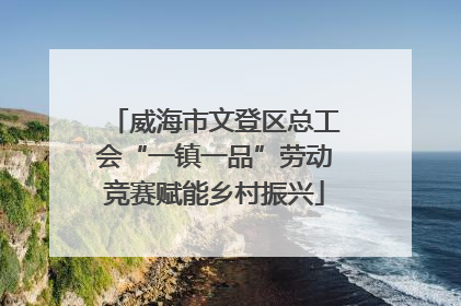 威海市文登区总工会“一镇一品”劳动竞赛赋能乡村振兴