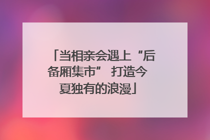 当相亲会遇上“后备厢集市” 打造今夏独有的浪漫