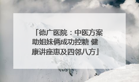 德广医院：中医方案助姐妹俩成功控糖 健康讲座惠及四邻八方