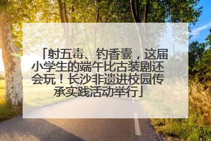 射五毒、钓香囊，这届小学生的端午比古装剧还会玩！长沙非遗进校园传承实践活动举行