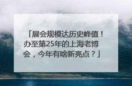 展会规模达历史峰值！办至第25年的上海老博会，今年有啥新亮点？