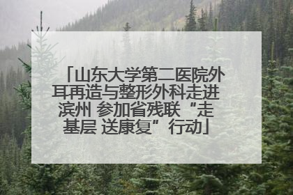 山东大学第二医院外耳再造与整形外科走进滨州 参加省残联“走基层 送康复”行动