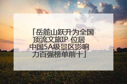 岳麓山跃升为全国顶流文旅IP 位居中国5A级景区影响力百强榜单前十