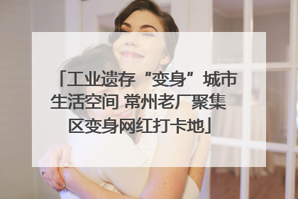 工业遗存“变身”城市生活空间 常州老厂聚集区变身网红打卡地