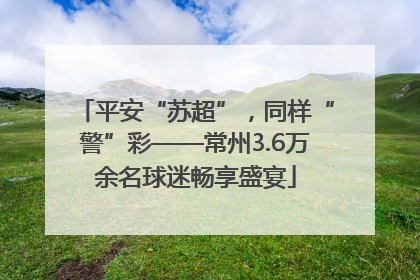 平安“苏超”，同样“警”彩——常州3.6万余名球迷畅享盛宴