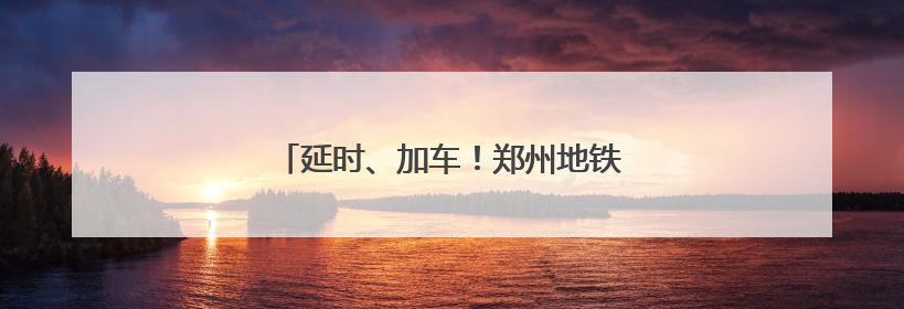 延时、加车！郑州地铁端午假期出行攻略来了